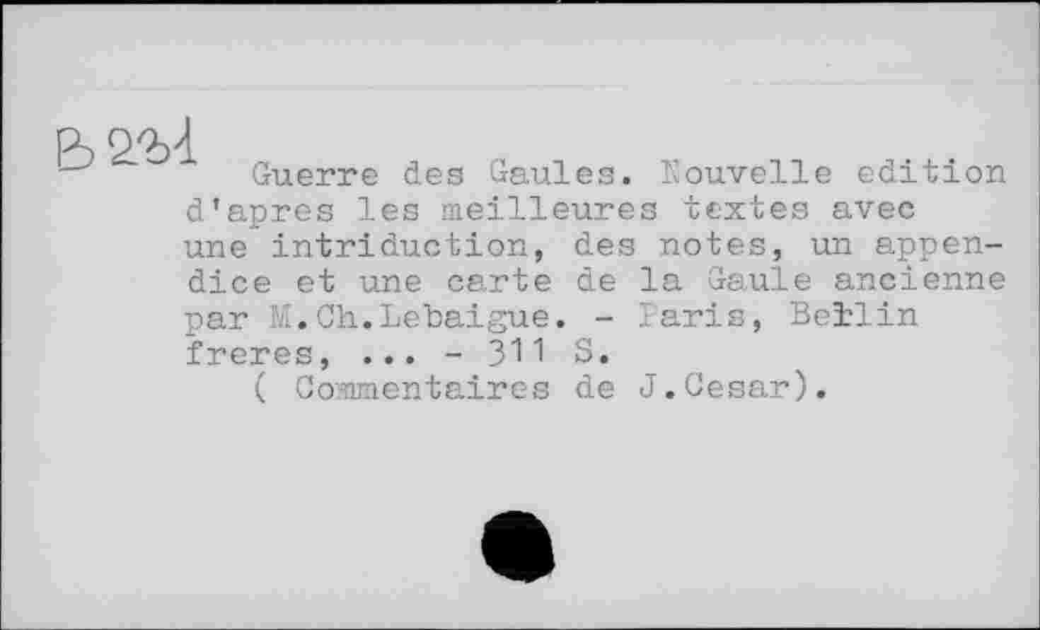 ﻿
Guerre des Gaules. Nouvelle edition
d’apres les meilleures textes avec une intriduction, des notes, un appendice et une carte de la Gaule ancienne par M.Ch.Lebaigue. - Paris, Beilin freres, ... - 311 S.
( Commentaires de J.Cesar).